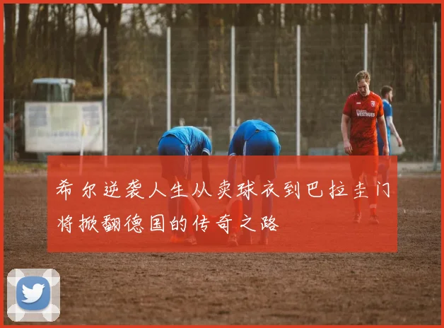 希尔逆袭人生从卖球衣到巴拉圭门将掀翻德国的传奇之路