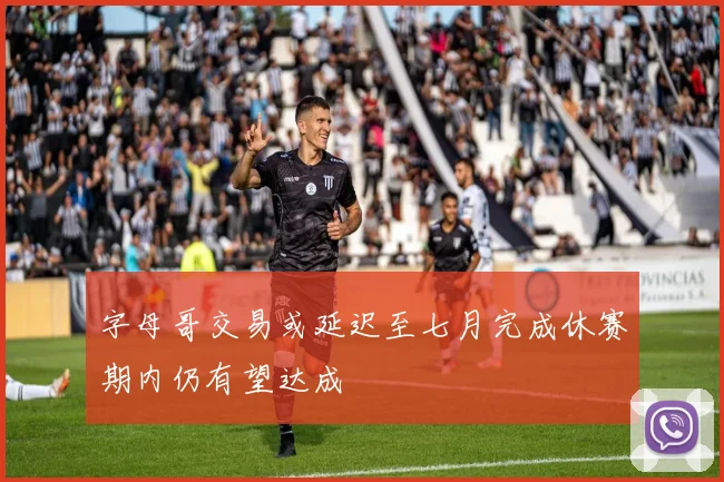 字母哥交易或延迟至七月完成休赛期内仍有望达成