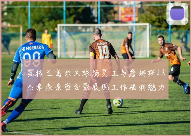 苏格兰高尔夫球场员工与詹姆斯JR杰弗森亲密合影展现工作福利魅力