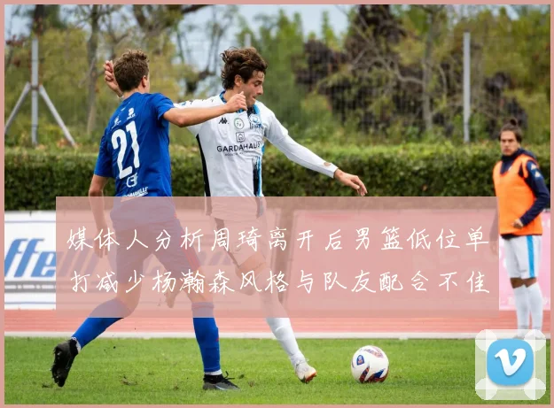 媒体人分析周琦离开后男篮低位单打减少杨瀚森风格与队友配合不佳