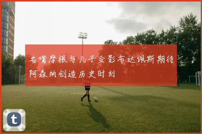 名嘴摩根与儿子合影布达佩斯期待阿森纳创造历史时刻