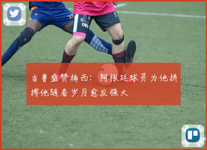 吉鲁盛赞梅西：阿根廷球员为他拼搏他随着岁月愈发强大
