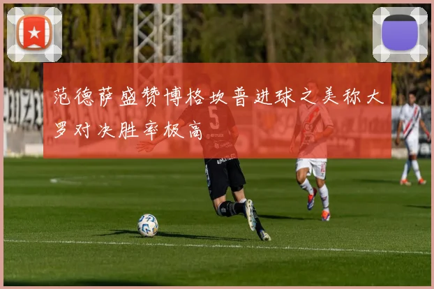 范德萨盛赞博格坎普进球之美称大罗对决胜率极高