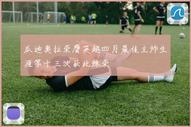 瓜迪奥拉荣膺英超四月最佳主帅生涯第十三次获此殊荣
