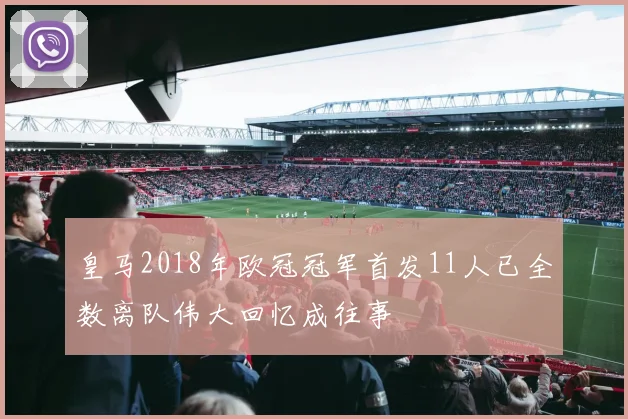 皇马2018年欧冠冠军首发11人已全数离队伟大回忆成往事